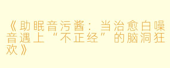 《助眠音污酱:当治愈白噪音遇上“不正经”的脑洞狂欢》