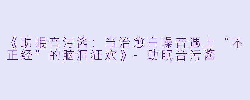 《助眠音污酱：当治愈白噪音遇上“不正经”的脑洞狂欢》-助眠音污酱