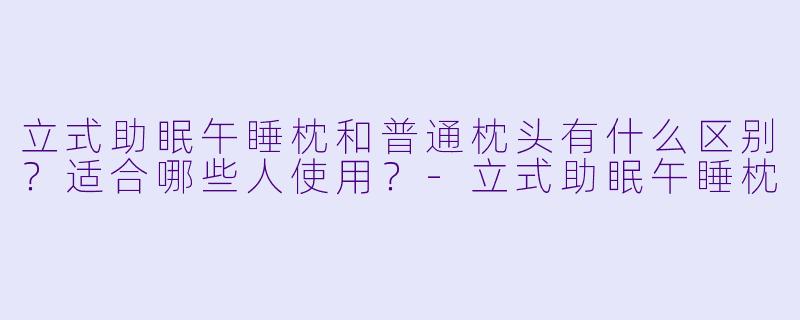 立式助眠午睡枕和普通枕头有什么区别?适合哪些人使用?