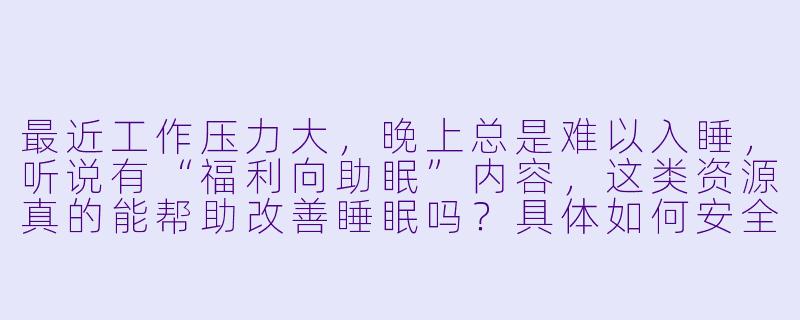 最近工作压力大，晚上总是难以入睡，听说有“福利向助眠”内容，这类资源真的能帮助改善睡眠吗？具体如何安全使用？