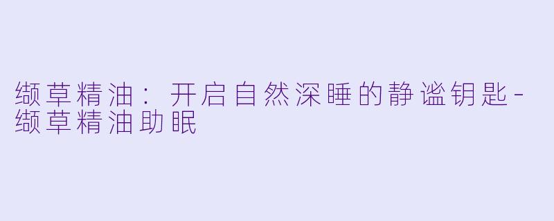 缬草精油：开启自然深睡的静谧钥匙