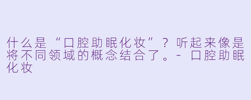 什么是“口腔助眠化妆”？听起来像是将不同领域的概念结合了。-口腔助眠化妆