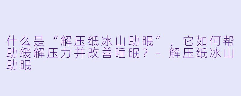 什么是“解压纸冰山助眠”，它如何帮助缓解压力并改善睡眠？-解压纸冰山助眠