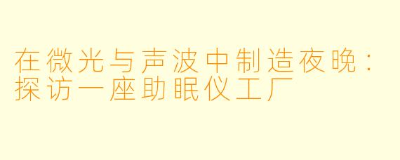 在微光与声波中制造夜晚：探访一座助眠仪工厂