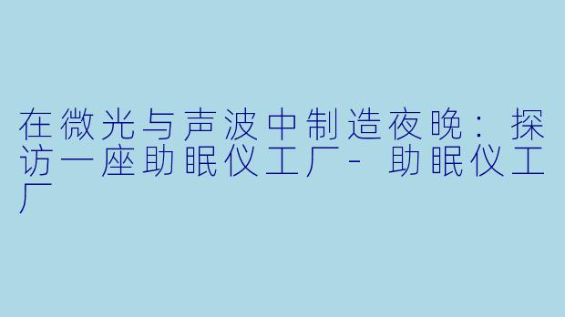 在微光与声波中制造夜晚:探访一座助眠仪工厂-助眠仪工厂
