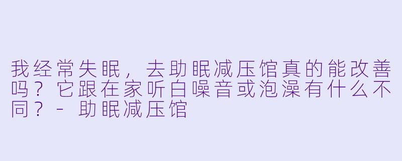 我经常失眠，去助眠减压馆真的能改善吗？它跟在家听白噪音或泡澡有什么不同？-助眠减压馆