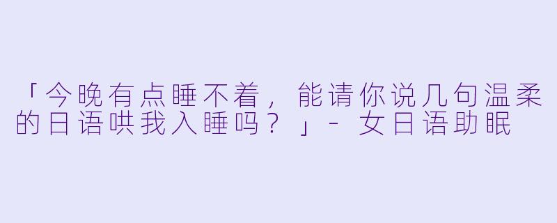 「今晚有点睡不着,能请你说几句温柔的日语哄我入睡吗?」-女日语助眠