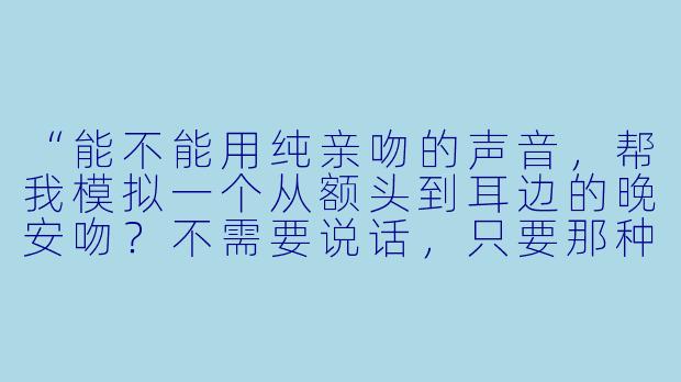 “能不能用纯亲吻的声音,帮我模拟一个从额头到耳边的晚安吻?不需要说话,只要那种轻柔、缓慢的接触感就好。”-助眠纯亲吻音
