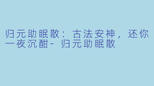 归元助眠散：古法安神，还你一夜沉酣-归元助眠散