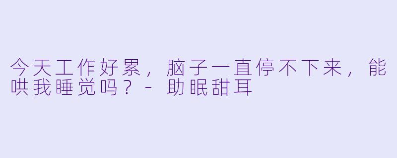 今天工作好累，脑子一直停不下来，能哄我睡觉吗？-助眠甜耳