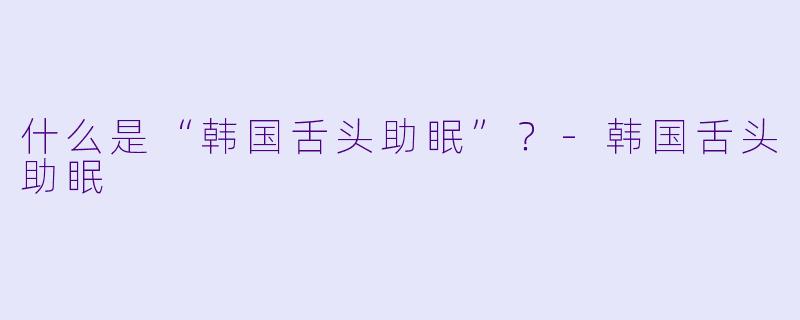 什么是“韩国舌头助眠”?-韩国舌头助眠