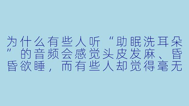 为什么有些人听“助眠洗耳朵”的音频会感觉头皮发麻、昏昏欲睡,而有些人却觉得毫无感觉甚至烦躁?-助眠洗耳朵