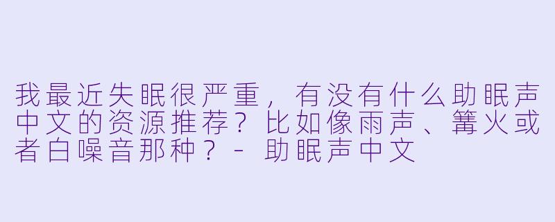 我最近失眠很严重,有没有什么助眠声中文的资源推荐?比如像雨声、篝火或者白噪音那种?-助眠声中文