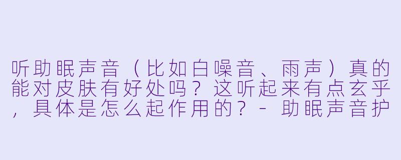 听助眠声音(比如白噪音、雨声)真的能对皮肤有好处吗?这听起来有点玄乎,具体是怎么起作用的?-助眠声音护理皮肤