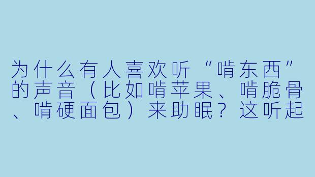 为什么有人喜欢听“啃东西”的声音(比如啃苹果、啃脆骨、啃硬面包)来助眠?这听起来明明很吵,真的能让人放松吗?-啃东西助眠