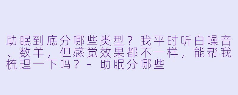 助眠到底分哪些类型？我平时听白噪音、数羊，但感觉效果都不一样，能帮我梳理一下吗？-助眠分哪些
