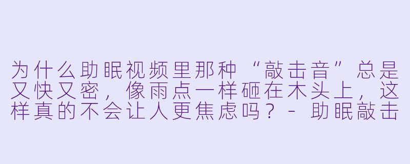 为什么助眠视频里那种“敲击音”总是又快又密,像雨点一样砸在木头上,这样真的不会让人更焦虑吗?-助眠敲击音快