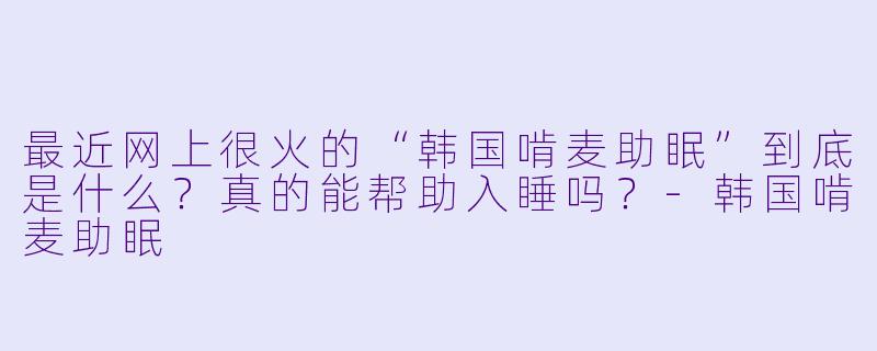 最近网上很火的“韩国啃麦助眠”到底是什么?真的能帮助入睡吗?-韩国啃麦助眠