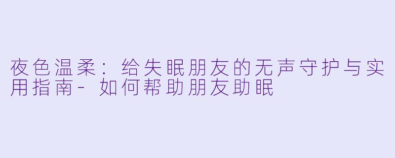 夜X  温柔：给失眠朋友的无声守护与实用指南-如何帮助朋友助眠