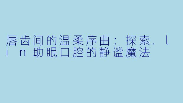 唇齿间的温柔序曲:探索.lin助眠口腔的静谧魔法