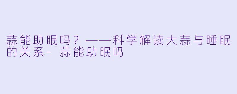 蒜能助眠吗?——科学解读大蒜与睡眠的关系-蒜能助眠吗
