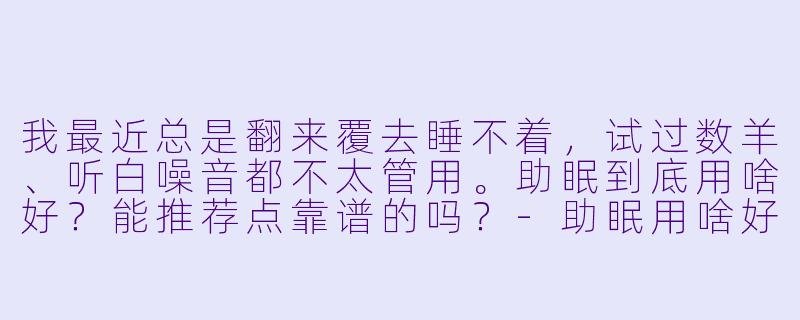 我最近总是翻来覆去睡不着,试过数羊、听白噪音都不太管用。助眠到底用啥好?能推荐点靠谱的吗?-助眠用啥好