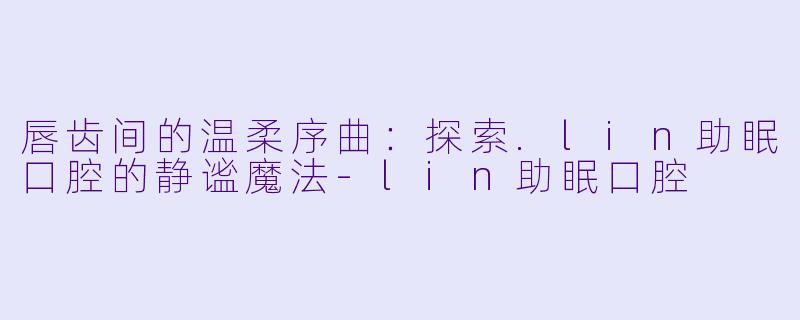 唇齿间的温柔序曲:探索.lin助眠口腔的静谧魔法-lin助眠口腔